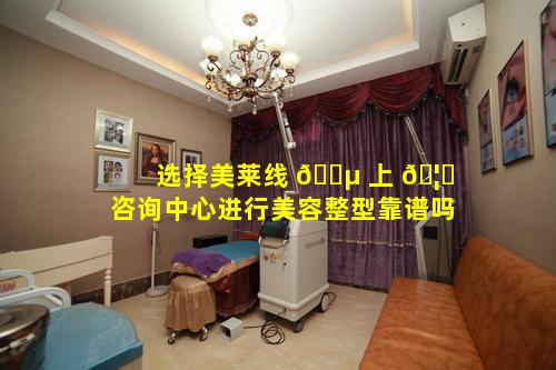 选择美莱线 🌵 上 🦅 咨询中心进行美容整型靠谱吗
